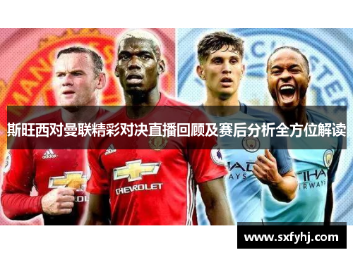 斯旺西对曼联精彩对决直播回顾及赛后分析全方位解读