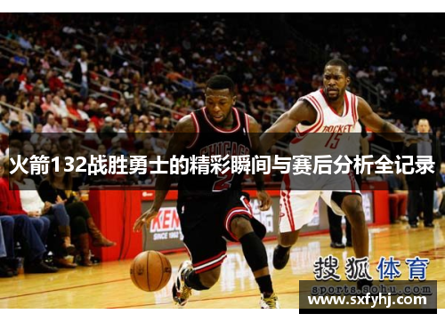 火箭132战胜勇士的精彩瞬间与赛后分析全记录