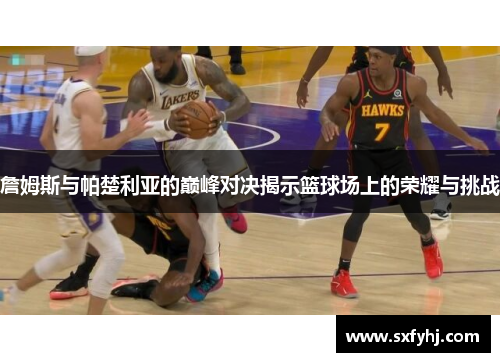 詹姆斯与帕楚利亚的巅峰对决揭示篮球场上的荣耀与挑战